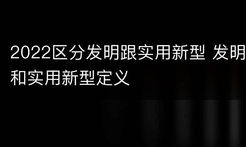 2022区分发明跟实用新型 发明和实用新型定义
