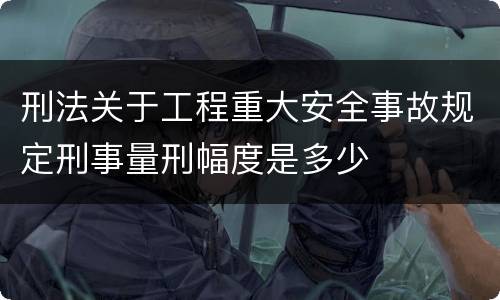 刑法关于工程重大安全事故规定刑事量刑幅度是多少