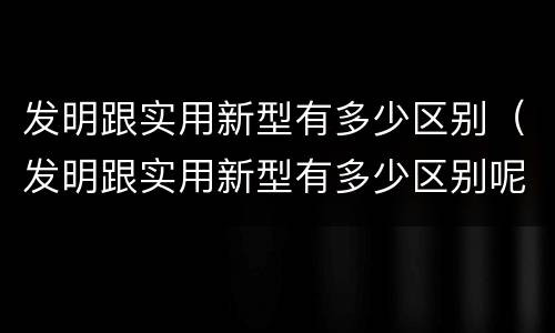 发明跟实用新型有多少区别（发明跟实用新型有多少区别呢）