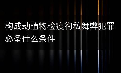 构成动植物检疫徇私舞弊犯罪必备什么条件