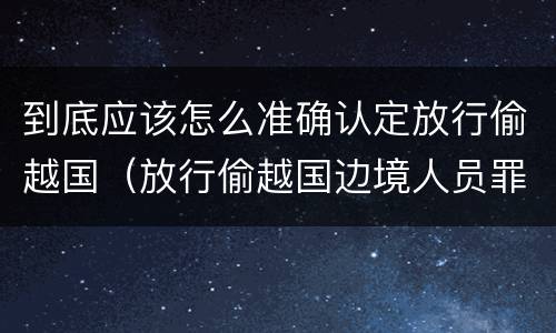 到底应该怎么准确认定放行偷越国（放行偷越国边境人员罪）