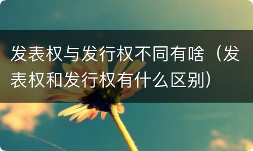 发表权与发行权不同有啥（发表权和发行权有什么区别）