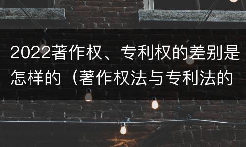 2022著作权、专利权的差别是怎样的（著作权法与专利法的区别）