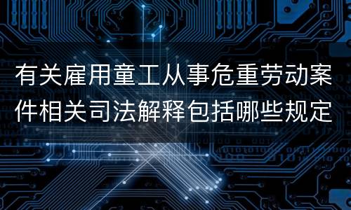 有关雇用童工从事危重劳动案件相关司法解释包括哪些规定