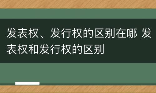 发表权、发行权的区别在哪 发表权和发行权的区别
