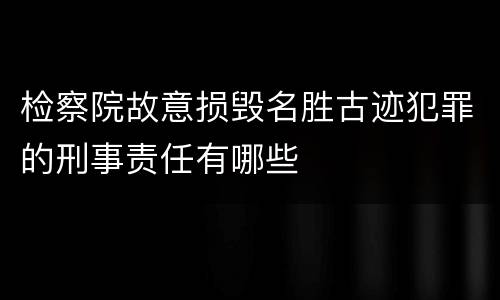 检察院故意损毁名胜古迹犯罪的刑事责任有哪些