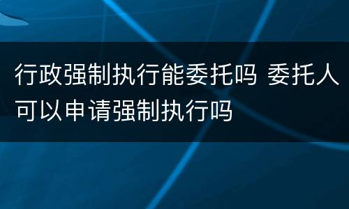 行政强制执行能委托吗 委托人可以申请强制执行吗