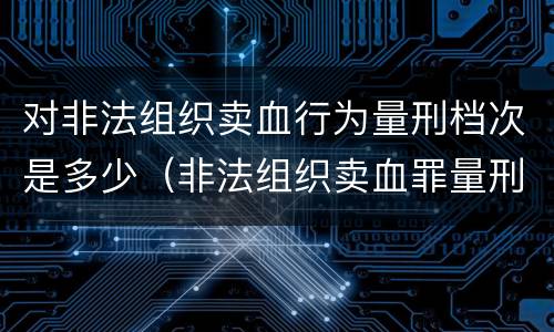 对非法组织卖血行为量刑档次是多少（非法组织卖血罪量刑标准）