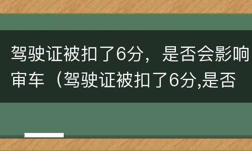 驾驶证被扣了6分，是否会影响审车（驾驶证被扣了6分,是否会影响审车呢）