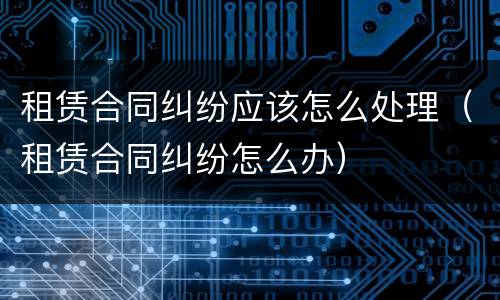 租赁合同纠纷应该怎么处理（租赁合同纠纷怎么办）