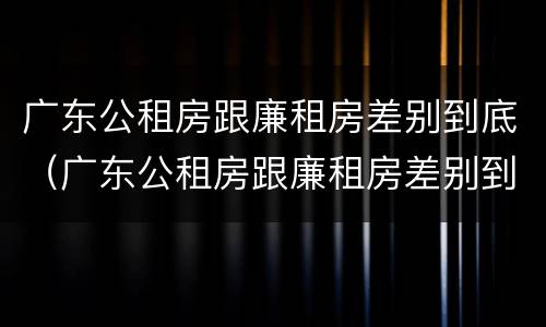 广东公租房跟廉租房差别到底（广东公租房跟廉租房差别到底是什么）