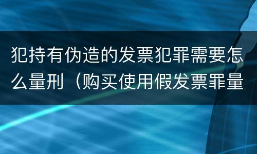 犯持有伪造的发票犯罪需要怎么量刑（购买使用假发票罪量刑）