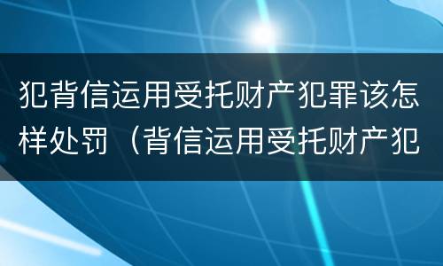 犯背信运用受托财产犯罪该怎样处罚（背信运用受托财产犯罪主体）