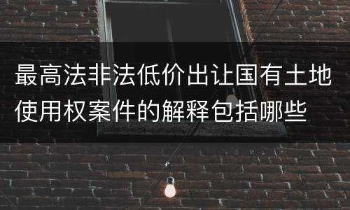 最高法非法低价出让国有土地使用权案件的解释包括哪些