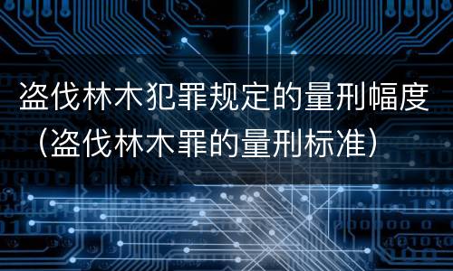 盗伐林木犯罪规定的量刑幅度（盗伐林木罪的量刑标准）