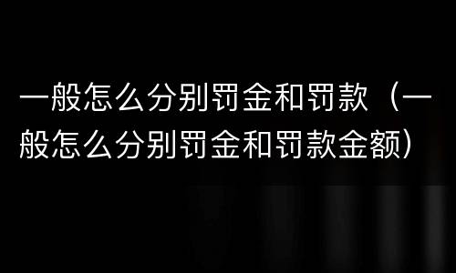 一般怎么分别罚金和罚款（一般怎么分别罚金和罚款金额）