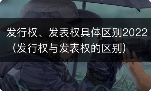 发行权、发表权具体区别2022（发行权与发表权的区别）