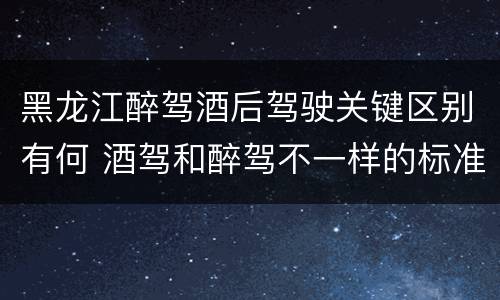 黑龙江醉驾酒后驾驶关键区别有何 酒驾和醉驾不一样的标准