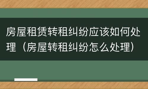 房屋租赁转租纠纷应该如何处理（房屋转租纠纷怎么处理）