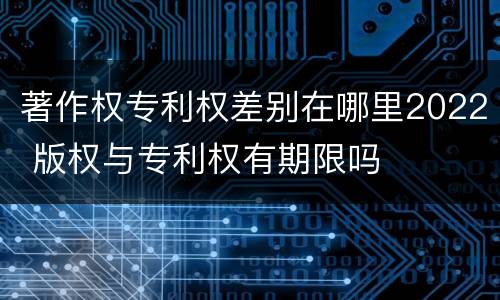 著作权专利权差别在哪里2022 版权与专利权有期限吗