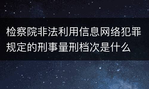 检察院非法利用信息网络犯罪规定的刑事量刑档次是什么