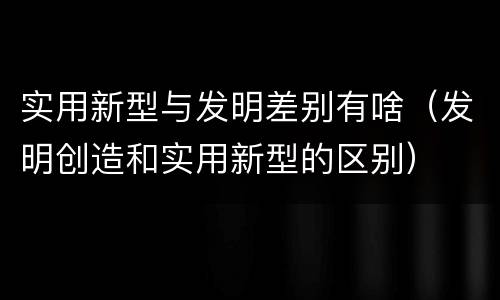 实用新型与发明差别有啥（发明创造和实用新型的区别）
