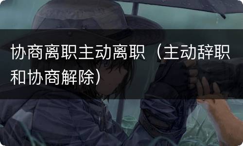 协商离职主动离职（主动辞职和协商解除）