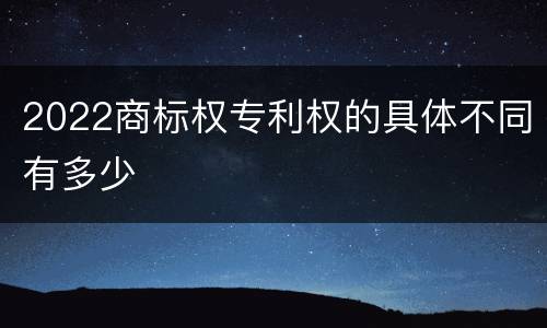 2022商标权专利权的具体不同有多少