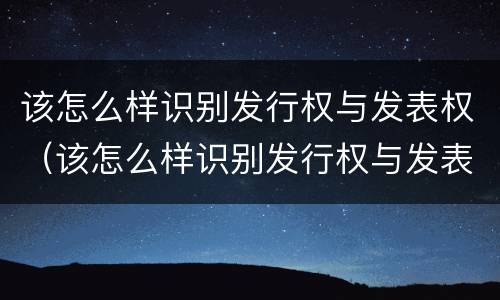 该怎么样识别发行权与发表权（该怎么样识别发行权与发表权呢）