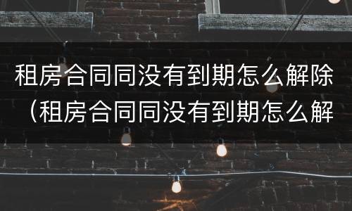租房合同同没有到期怎么解除（租房合同同没有到期怎么解除抵押）