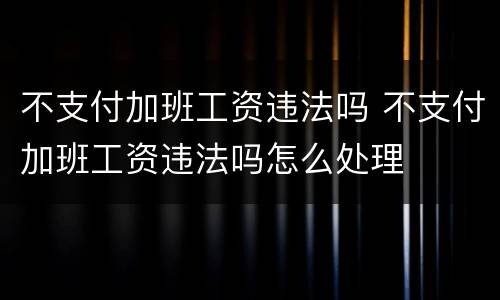 不支付加班工资违法吗 不支付加班工资违法吗怎么处理