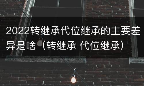 2022转继承代位继承的主要差异是啥(转继承 代位继承)