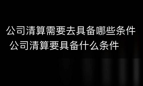 公司清算需要去具备哪些条件 公司清算要具备什么条件