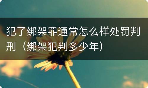 犯了绑架罪通常怎么样处罚判刑（绑架犯判多少年）