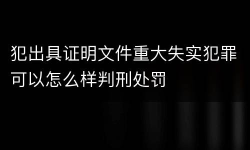 犯出具证明文件重大失实犯罪可以怎么样判刑处罚