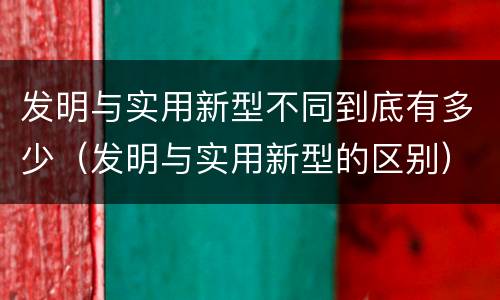 发明与实用新型不同到底有多少（发明与实用新型的区别）