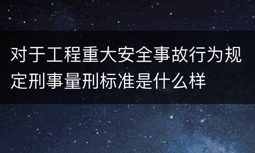 对于工程重大安全事故行为规定刑事量刑标准是什么样