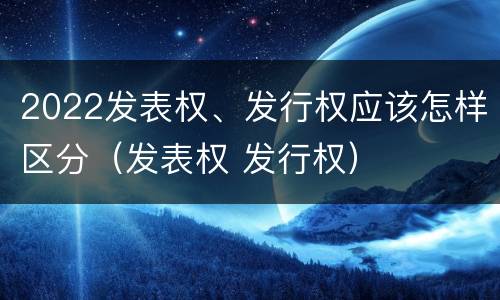 2022发表权、发行权应该怎样区分（发表权 发行权）