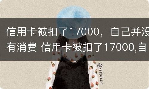 信用卡被扣了17000，自己并没有消费 信用卡被扣了17000,自己并没有消费记录