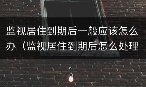 监视居住到期后一般应该怎么办（监视居住到期后怎么处理）