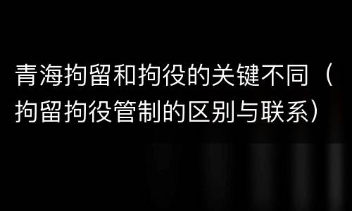 青海拘留和拘役的关键不同（拘留拘役管制的区别与联系）