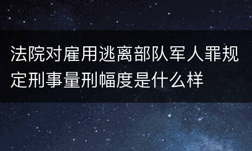 法院对雇用逃离部队军人罪规定刑事量刑幅度是什么样