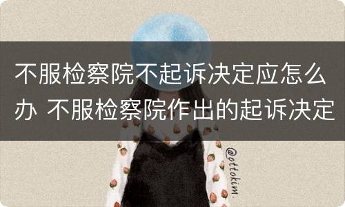 不服检察院不起诉决定应怎么办 不服检察院作出的起诉决定怎么办
