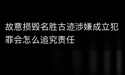 故意损毁名胜古迹涉嫌成立犯罪会怎么追究责任