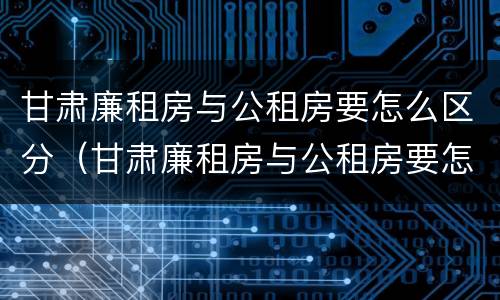 甘肃廉租房与公租房要怎么区分（甘肃廉租房与公租房要怎么区分呢）