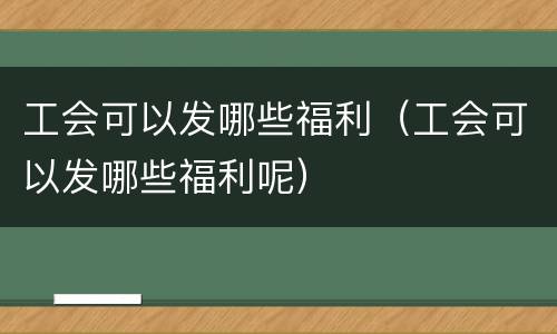 工会可以发哪些福利（工会可以发哪些福利呢）