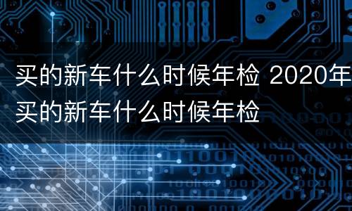 买的新车什么时候年检 2020年买的新车什么时候年检