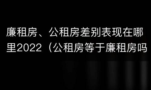 廉租房、公租房差别表现在哪里2022（公租房等于廉租房吗）