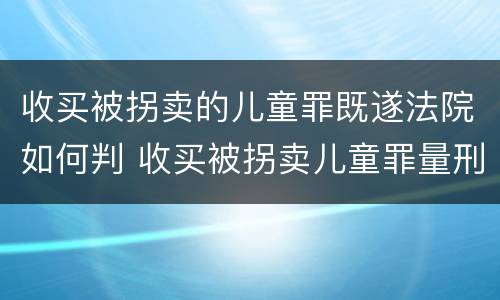 收买被拐卖的儿童罪既遂法院如何判 收买被拐卖儿童罪量刑