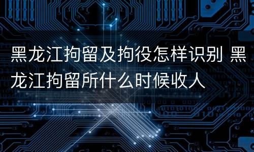 黑龙江拘留及拘役怎样识别 黑龙江拘留所什么时候收人